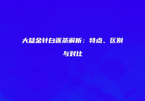 大益金针白莲茶解析：特点、区别与对比