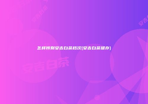 怎样辨别安吉白茶档次(安吉白茶储存)