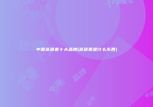 中国茶色素十大品牌(茶色素是什么东西)