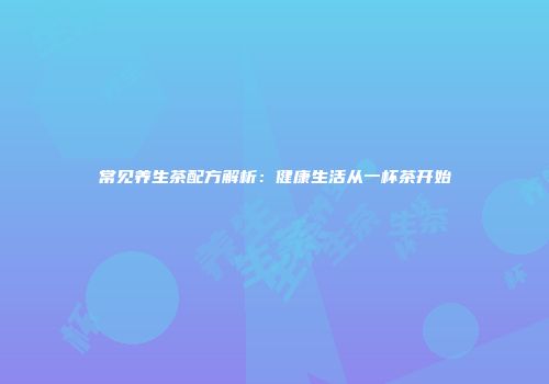 常见养生茶配方解析：健康生活从一杯茶开始