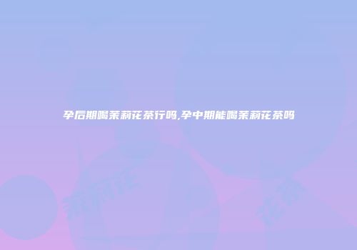 孕后期喝茉莉花茶行吗,孕中期能喝茉莉花茶吗