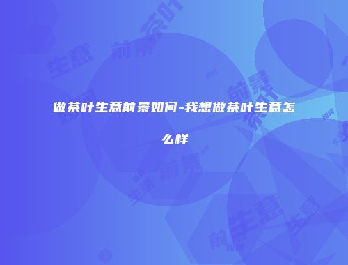 做茶叶生意前景如何-我想做茶叶生意怎么样