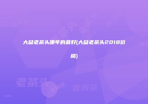 大益老茶头哪年的最好(大益老茶头2018价格)