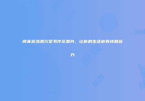 闲来茶当酒兴至书作花图片，让你的生活也有诗和远方