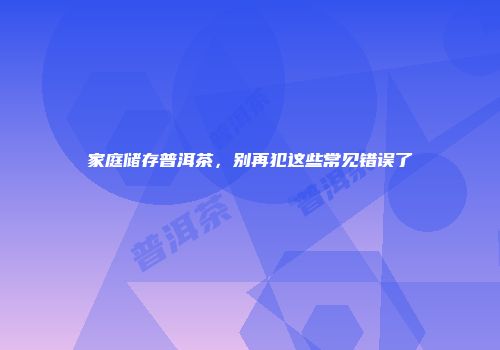 家庭储存普洱茶，别再犯这些常见错误了