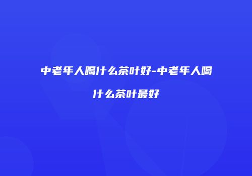 中老年人喝什么茶叶好-中老年人喝什么茶叶最好