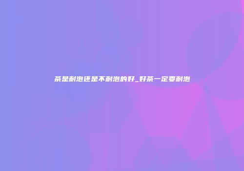 茶是耐泡还是不耐泡的好_好茶一定要耐泡