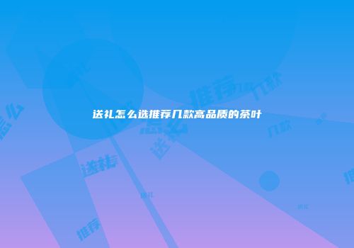 送礼怎么选推荐几款高品质的茶叶
