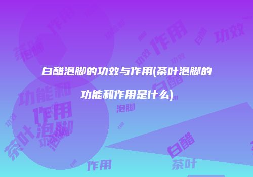 白醋泡脚的功效与作用(茶叶泡脚的功能和作用是什么)