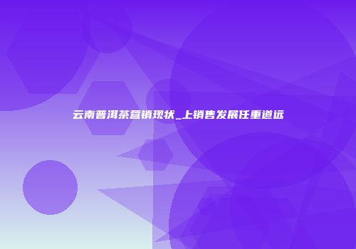 云南普洱茶营销现状_上销售发展任重道远