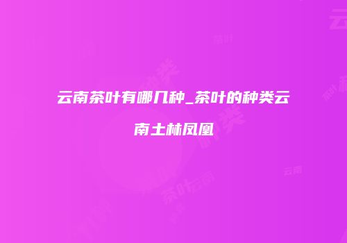 云南茶叶有哪几种_茶叶的种类云南土林凤凰
