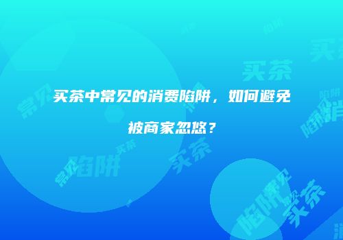 买茶中常见的消费陷阱，如何避免被商家忽悠？
