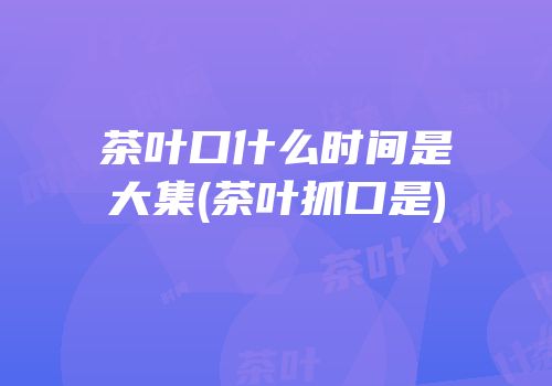 茶叶口什么时间是大集(茶叶抓口是)