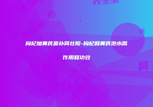 枸杞加黄芪最补肾壮阳-枸杞和黄芪泡水喝作用和功效