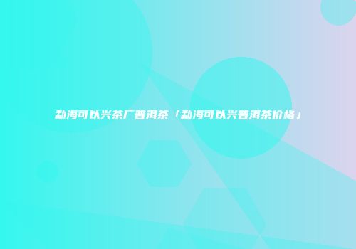 勐海可以兴茶厂普洱茶「勐海可以兴普洱茶价格」