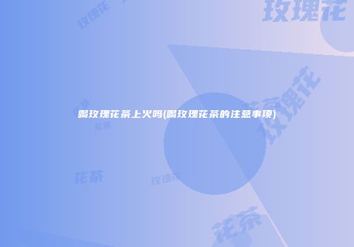 喝玫瑰花茶上火吗(喝玫瑰花茶的注意事项)