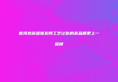 普洱熟茶渥堆发酵工艺让你的茶品质更上一层楼