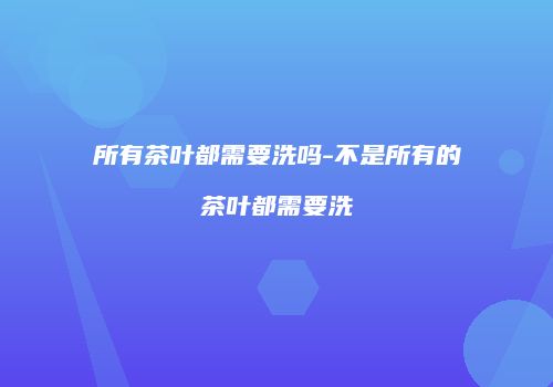 所有茶叶都需要洗吗-不是所有的茶叶都需要洗