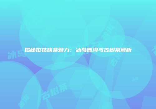 揭秘拉祜族茶魅力：冰岛普洱与古树茶解析
