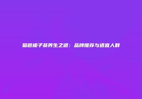 菊苣栀子茶养生之道：品牌推荐与适宜人群