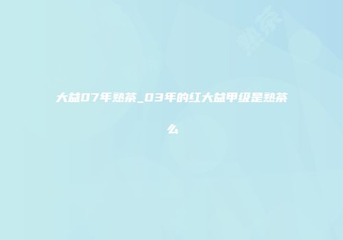 大益07年熟茶_03年的红大益甲级是熟茶么
