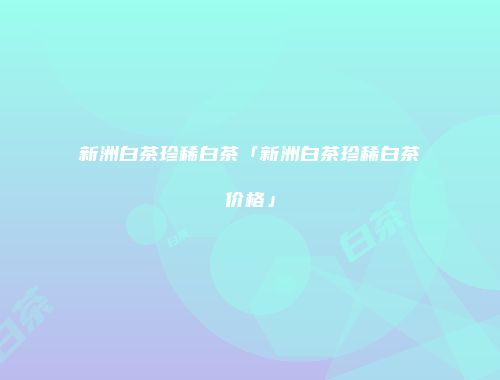 新洲白茶珍稀白茶「新洲白茶珍稀白茶价格」
