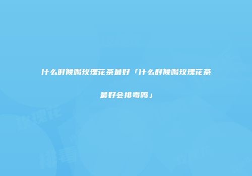 什么时候喝玫瑰花茶最好「什么时候喝玫瑰花茶最好会排毒吗」