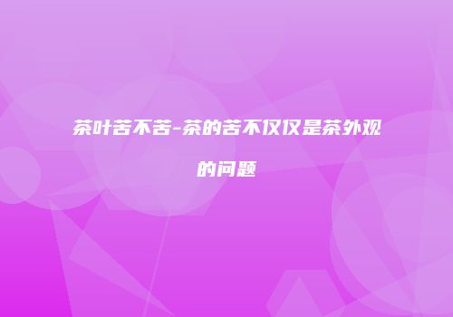 茶叶苦不苦-茶的苦不仅仅是茶外观的问题