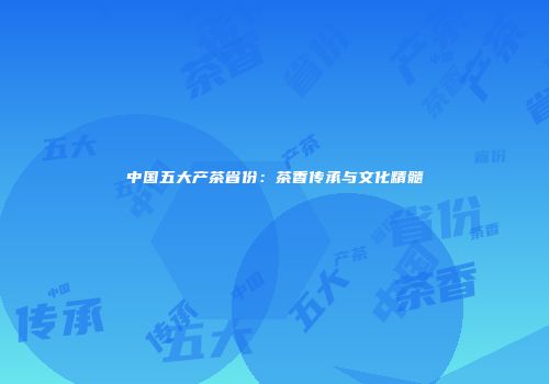 中国五大产茶省份：茶香传承与文化精髓