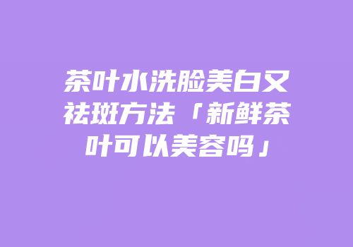 茶叶水洗脸美白又祛斑方法「新鲜茶叶可以美容吗」