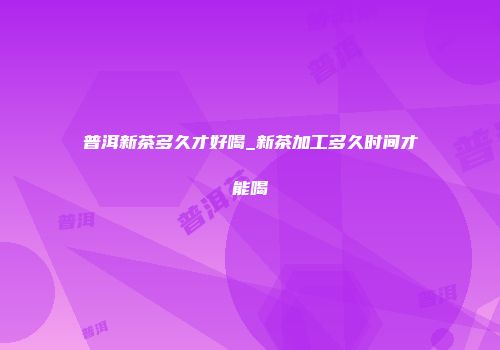 普洱新茶多久才好喝_新茶加工多久时间才能喝