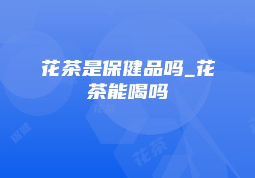 花茶是保健品吗_花茶能喝吗
