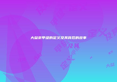 大益茶甲级的定义及其背后的故事
