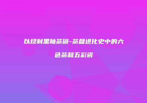 以烧制黑釉茶碗-茶盘进化史中的六色茶和五彩瓷