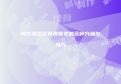 制作清淡营养排骨煲的多种方法与技巧