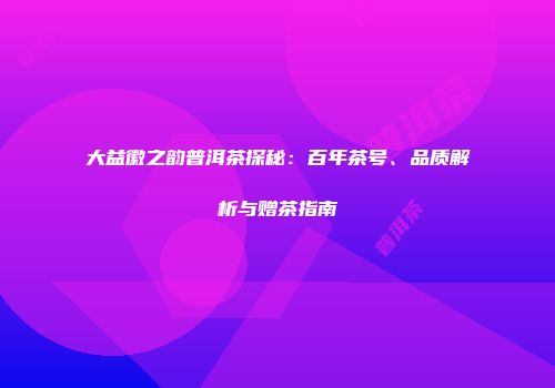 大益徽之韵普洱茶探秘：百年茶号、品质解析与赠茶指南