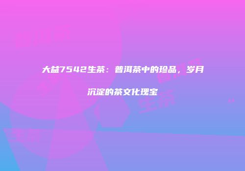 大益7542生茶：普洱茶中的珍品，岁月沉淀的茶文化瑰宝