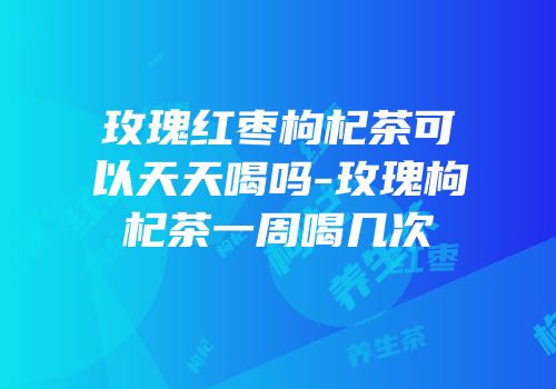 玫瑰红枣枸杞茶可以天天喝吗-玫瑰枸杞茶一周喝几次
