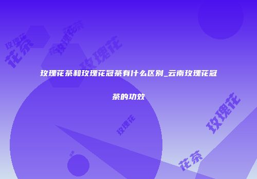 玫瑰花茶和玫瑰花冠茶有什么区别_云南玫瑰花冠茶的功效
