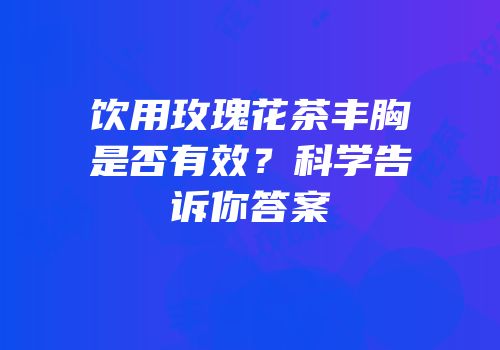 饮用玫瑰花茶丰胸是否有效？科学告诉你答案