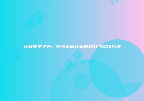 花茶养生之道：探寻不同花茶的功效与饮用方法