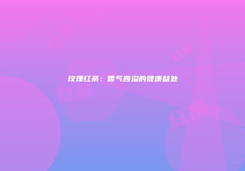 玫瑰红茶：香气四溢的健康益处