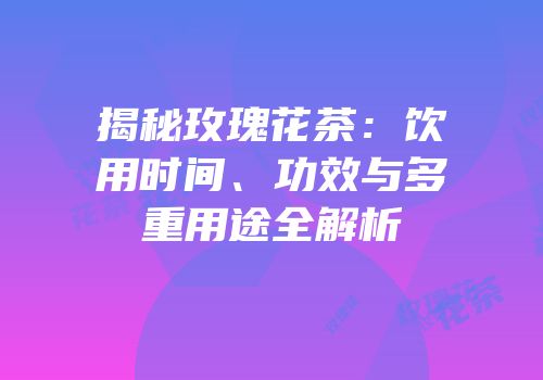 揭秘玫瑰花茶：饮用时间、功效与多重用途全解析