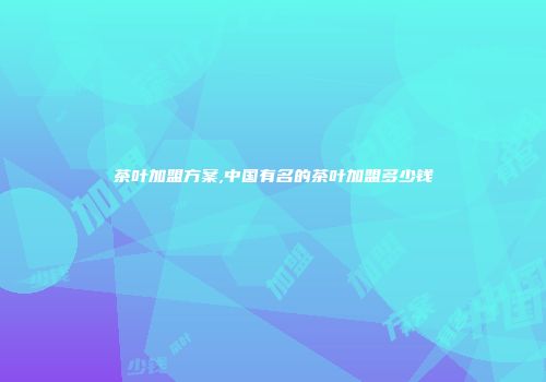 茶叶加盟方案,中国有名的茶叶加盟多少钱
