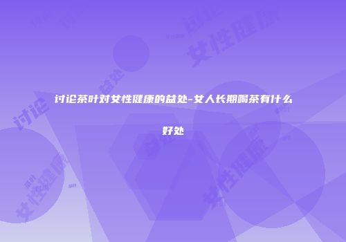 讨论茶叶对女性健康的益处-女人长期喝茶有什么好处