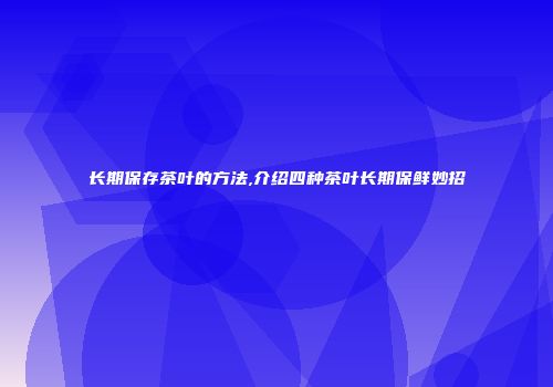 长期保存茶叶的方法,介绍四种茶叶长期保鲜妙招