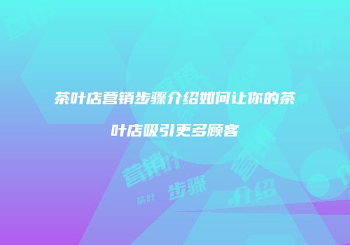 茶叶店营销步骤介绍如何让你的茶叶店吸引更多顾客