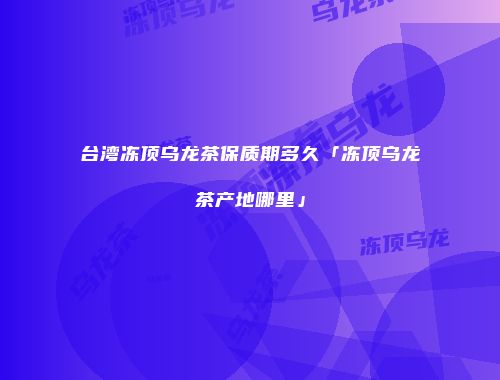 台湾冻顶乌龙茶保质期多久「冻顶乌龙茶产地哪里」