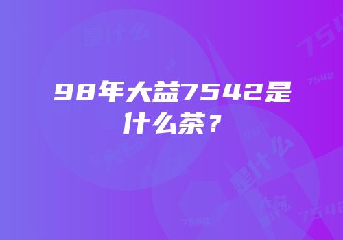 98年大益7542是什么茶？