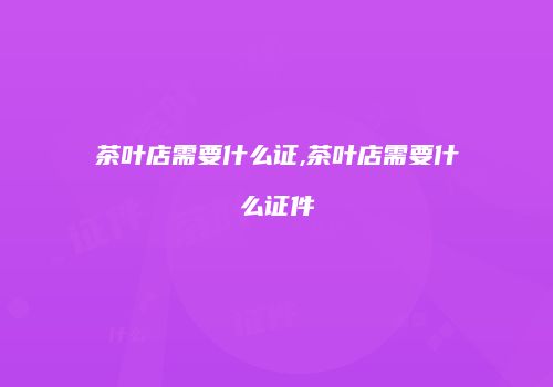 茶叶店需要什么证,茶叶店需要什么证件